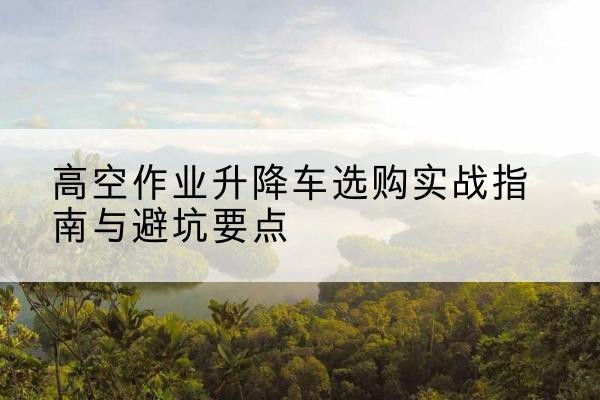 商水升降车怎么选-高空作业升降车选购实战指南与避坑要点