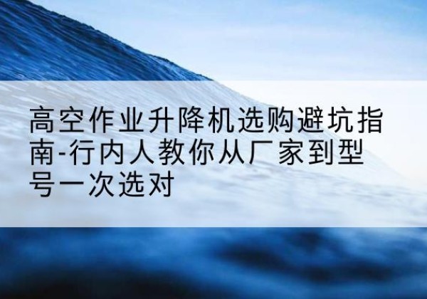 商水升降平台厂家-高空作业升降机选购避坑指南-行内人教你从厂家到型号一次选对