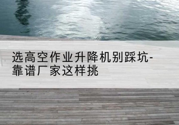 商水剪叉式升降机厂家-选高空作业升降机别踩坑-靠谱厂家这样挑