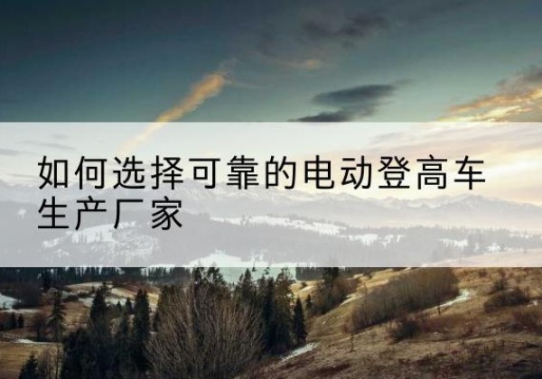 商水电动登高车厂家-如何选择可靠的电动登高车生产厂家
