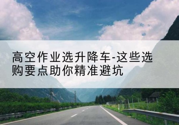 商水升降车厂家-高空作业选升降车-这些选购要点助你*避坑