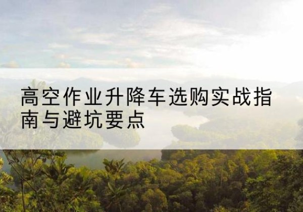 商水升降车怎么选-高空作业升降车选购实战指南与避坑要点