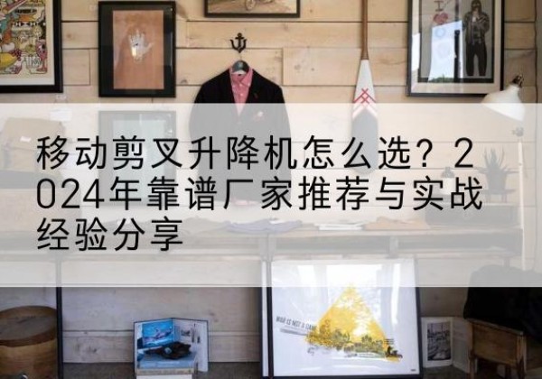 商水升降平台厂家推荐-移动剪叉升降机怎么选？2024年靠谱厂家推荐与实战经验分享