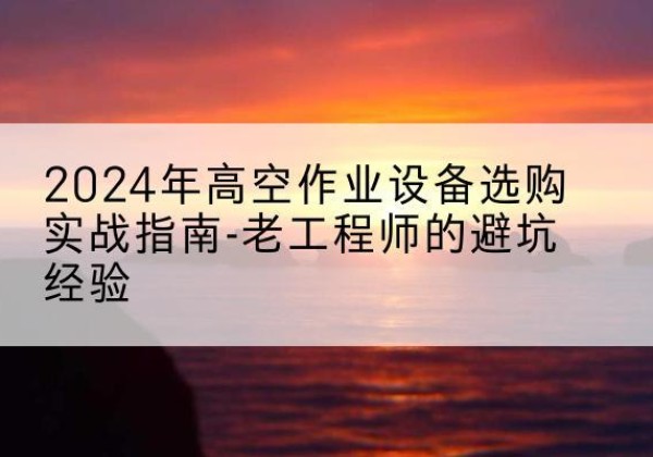 商水高空作业升降机厂家推荐-2024年高空作业设备选购实战指南-老工程师的避坑经验